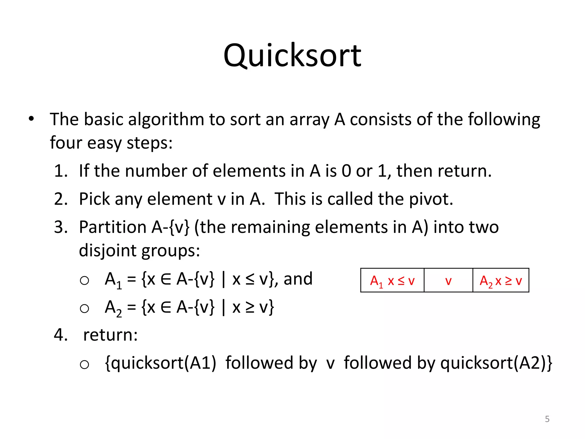 Quicksort
• The basic algorithm to sort an array A consists of the following
four easy steps:
1. If the number of elements in A is 0 or 1, then return.
2. Pick any element v in A. This is called the pivot.
3. Partition A-{v} (the remaining elements in A) into two
disjoint groups:
o A1 = {x ∈ A-{v} | x ≤ v}, and
o A2 = {x ∈ A-{v} | x ≥ v}
4. return:
o {quicksort(A1) followed by v followed by quicksort(A2)}
5
A1 x ≤ v v A2 x ≥ v
 
