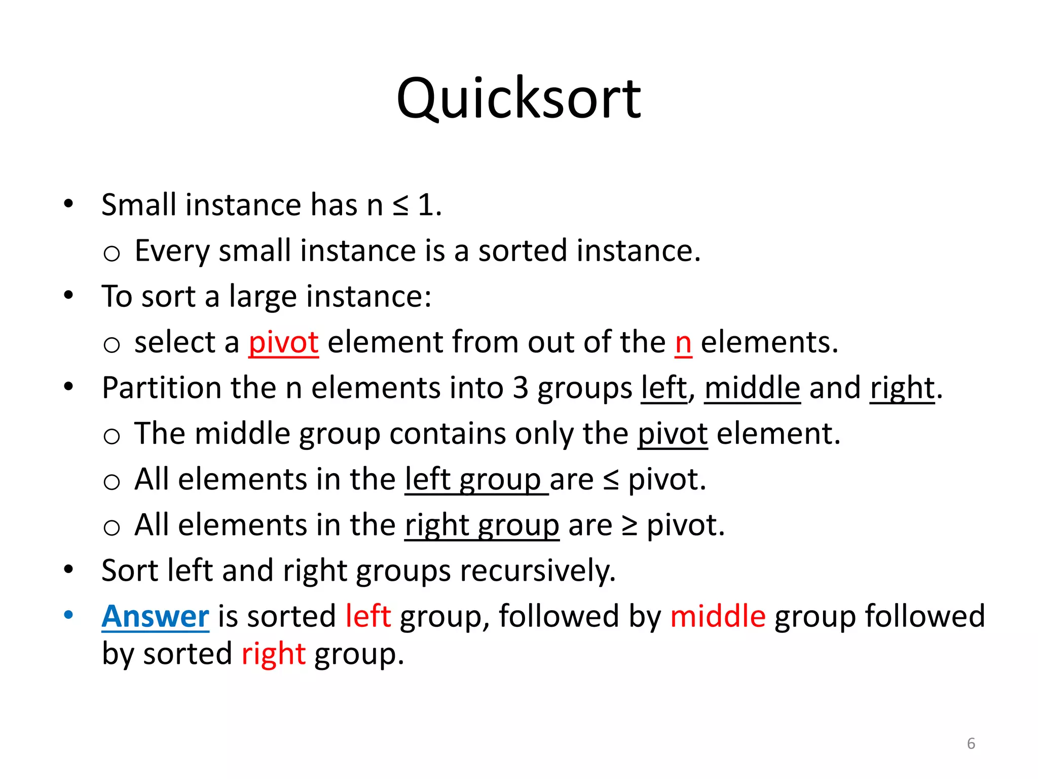 Quicksort
• Small instance has n ≤ 1.
o Every small instance is a sorted instance.
• To sort a large instance:
o select a pivot element from out of the n elements.
• Partition the n elements into 3 groups left, middle and right.
o The middle group contains only the pivot element.
o All elements in the left group are ≤ pivot.
o All elements in the right group are ≥ pivot.
• Sort left and right groups recursively.
• Answer is sorted left group, followed by middle group followed
by sorted right group.
6
 