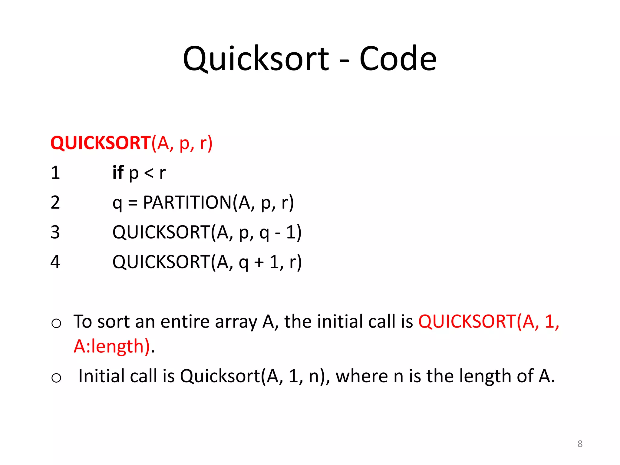 Quicksort - Code
QUICKSORT(A, p, r)
1 if p < r
2 q = PARTITION(A, p, r)
3 QUICKSORT(A, p, q - 1)
4 QUICKSORT(A, q + 1, r)
o To sort an entire array A, the initial call is QUICKSORT(A, 1,
A:length).
o Initial call is Quicksort(A, 1, n), where n is the length of A.
8
 