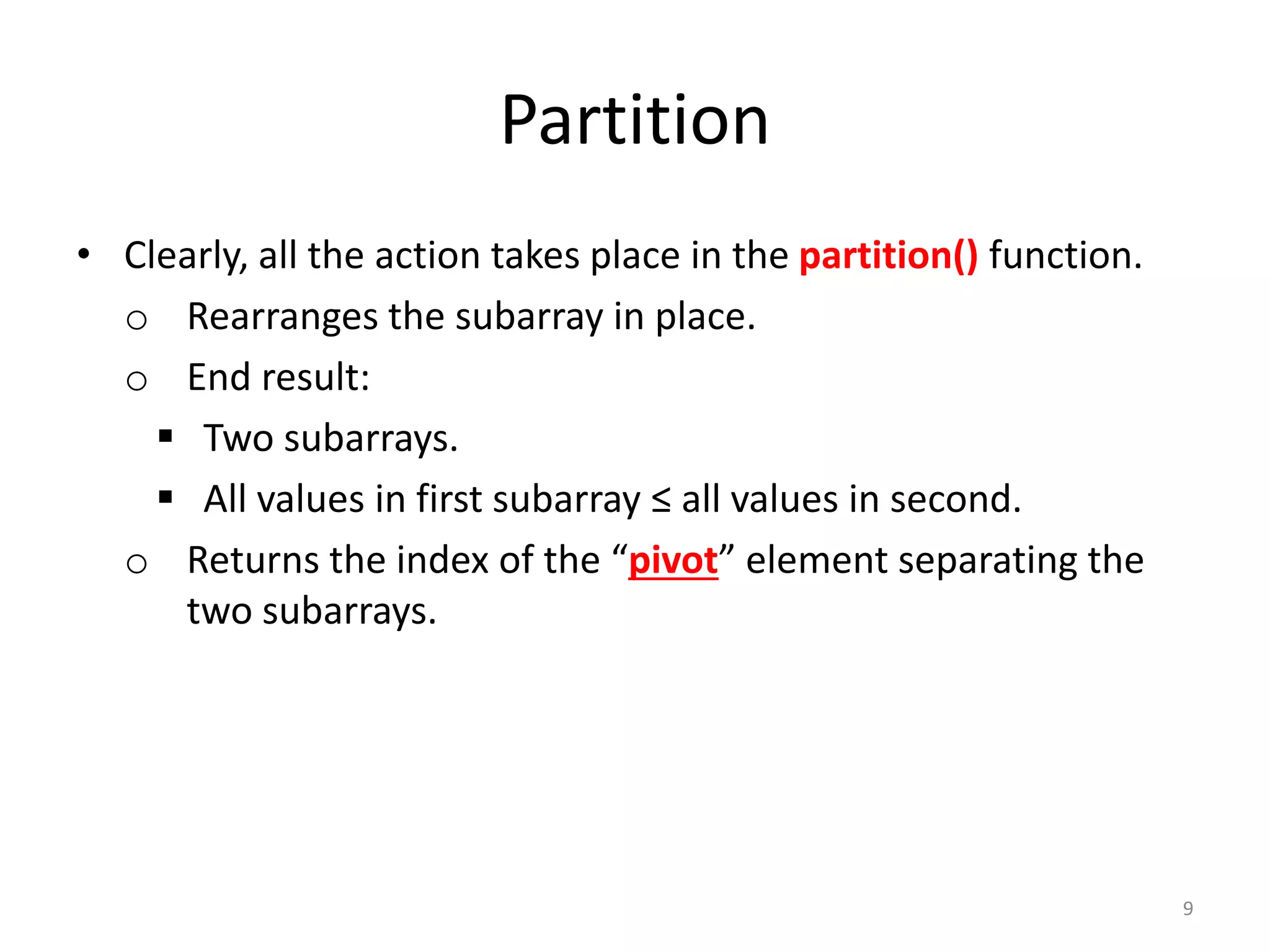 Partition
• Clearly, all the action takes place in the partition() function.
o Rearranges the subarray in place.
o End result:
 Two subarrays.
 All values in first subarray ≤ all values in second.
o Returns the index of the “pivot” element separating the
two subarrays.
9
 