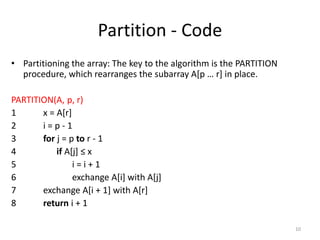 Partition - Code
• Partitioning the array: The key to the algorithm is the PARTITION
procedure, which rearranges the subarray A[p … r] in place.
PARTITION(A, p, r)
1 x = A[r]
2 i = p - 1
3 for j = p to r - 1
4 if A[j] ≤ x
5 i = i + 1
6 exchange A[i] with A[j]
7 exchange A[i + 1] with A[r]
8 return i + 1
10
 