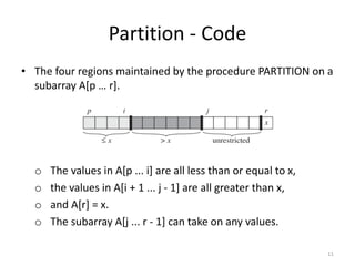 Partition - Code
• The four regions maintained by the procedure PARTITION on a
subarray A[p … r].
o The values in A[p ... i] are all less than or equal to x,
o the values in A[i + 1 ... j - 1] are all greater than x,
o and A[r] = x.
o The subarray A[j ... r - 1] can take on any values.
11
 