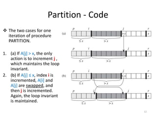 Partition - Code
 The two cases for one
iteration of procedure
PARTITION.
1. (a) If A[j] > x, the only
action is to increment j ,
which maintains the loop
invariant.
2. (b) If A[j] ≤ x, index i is
incremented, A[i] and
A[j] are swapped, and
then j is incremented.
Again, the loop invariant
is maintained.
12
 