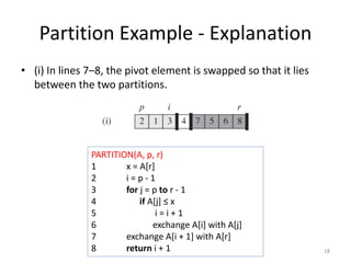 Partition Example - Explanation
• (i) In lines 7–8, the pivot element is swapped so that it lies
between the two partitions.
18
PARTITION(A, p, r)
1 x = A[r]
2 i = p - 1
3 for j = p to r - 1
4 if A[j] ≤ x
5 i = i + 1
6 exchange A[i] with A[j]
7 exchange A[i + 1] with A[r]
8 return i + 1
 