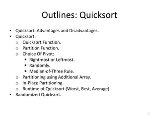 Outlines: Quicksort
• Quicksort: Advantages and Disadvantages.
• Quicksort:
o Quicksort Function.
o Partition Function.
o Choice Of Pivot:
 Rightmost or Leftmost.
 Randomly.
 Median-of-Three Rule.
o Partitioning using Additional Array.
o In-Place Partitioning.
o Runtime of Quicksort (Worst, Best, Average).
• Randomized Quicksort.
2
 