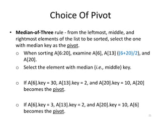 Choice Of Pivot
• Median-of-Three rule - from the leftmost, middle, and
rightmost elements of the list to be sorted, select the one
with median key as the pivot.
o When sorting A[6:20], examine A[6], A[13] ((6+20)/2), and
A[20].
o Select the element with median (i.e., middle) key.
o If A[6].key = 30, A[13].key = 2, and A[20].key = 10, A[20]
becomes the pivot.
o If A[6].key = 3, A[13].key = 2, and A[20].key = 10, A[6]
becomes the pivot.
21
 