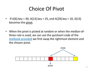 Choice Of Pivot
• If A[6].key = 30, A[13].key = 25, and A[20].key = 10, A[13]
becomes the pivot.
• When the pivot is picked at random or when the median-of-
three rule is used, we can use the quicksort code of the
textbook provided we first swap the rightmost element and
the chosen pivot.
22
swap
pivot
 