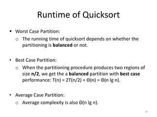 Runtime of Quicksort
 Worst Case Partition:
o The running time of quicksort depends on whether the
partitioning is balanced or not.
• Best Case Partition:
o When the partitioning procedure produces two regions of
size n/2, we get the a balanced partition with best case
performance: T(n) = 2T(n/2) + Θ(n) = Θ(n lg n).
• Average Case Partition:
o Average complexity is also Θ(n lg n).
28
 