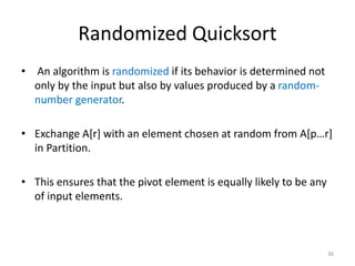Randomized Quicksort
• An algorithm is randomized if its behavior is determined not
only by the input but also by values produced by a random-
number generator.
• Exchange A[r] with an element chosen at random from A[p…r]
in Partition.
• This ensures that the pivot element is equally likely to be any
of input elements.
30
 