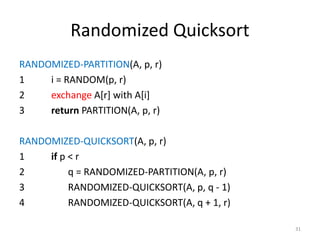 Randomized Quicksort
RANDOMIZED-PARTITION(A, p, r)
1 i = RANDOM(p, r)
2 exchange A[r] with A[i]
3 return PARTITION(A, p, r)
RANDOMIZED-QUICKSORT(A, p, r)
1 if p < r
2 q = RANDOMIZED-PARTITION(A, p, r)
3 RANDOMIZED-QUICKSORT(A, p, q - 1)
4 RANDOMIZED-QUICKSORT(A, q + 1, r)
31
 