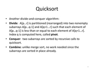 Quicksort
• Another divide-and-conquer algorithm:
• Divide: A[p…r] is partitioned (rearranged) into two nonempty
subarrays A[p…q-1] and A[q+1…r] such that each element of
A[p…q-1] is less than or equal to each element of A[q+1…r].
Index q is computed here, called pivot.
• Conquer: two subarrays are sorted by recursive calls to
quicksort.
• Combine: unlike merge sort, no work needed since the
subarrays are sorted in place already.
4
 