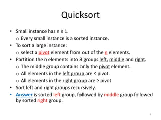 Quicksort
• Small instance has n ≤ 1.
o Every small instance is a sorted instance.
• To sort a large instance:
o select a pivot element from out of the n elements.
• Partition the n elements into 3 groups left, middle and right.
o The middle group contains only the pivot element.
o All elements in the left group are ≤ pivot.
o All elements in the right group are ≥ pivot.
• Sort left and right groups recursively.
• Answer is sorted left group, followed by middle group followed
by sorted right group.
6
 