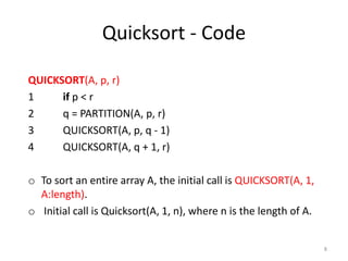 Quicksort - Code
QUICKSORT(A, p, r)
1 if p < r
2 q = PARTITION(A, p, r)
3 QUICKSORT(A, p, q - 1)
4 QUICKSORT(A, q + 1, r)
o To sort an entire array A, the initial call is QUICKSORT(A, 1,
A:length).
o Initial call is Quicksort(A, 1, n), where n is the length of A.
8
 
