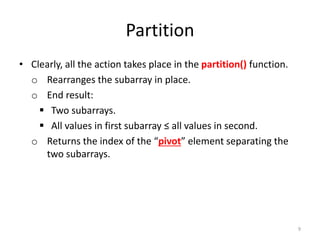Partition
• Clearly, all the action takes place in the partition() function.
o Rearranges the subarray in place.
o End result:
 Two subarrays.
 All values in first subarray ≤ all values in second.
o Returns the index of the “pivot” element separating the
two subarrays.
9
 