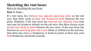 Sketching the root locus:
Rules for sketching the root locus
Rule-5: Cont…
If a root locus lies between two adjacent open-loop poles on the real
axis, then there exists at least one breakaway point between the two
poles. Similarly, if the root locus lies between two adjacent zeros (one
zero may be located at infinity) on the real axis, then there always exists
at least one break-in point between the two zeros. If the root locus lies
between an open-loop pole and a zero (finite or infinite) on the real axis,
then there may exist no breakaway or break-in points or there may exist
both breakaway and break-in points.
 