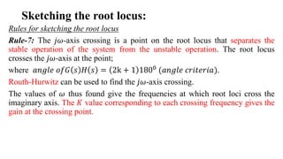 Sketching the root locus:
Rules for sketching the root locus
Rule-7: The 𝑗𝜔-axis crossing is a point on the root locus that separates the
stable operation of the system from the unstable operation. The root locus
crosses the 𝑗𝜔-axis at the point;
where 𝑎𝑛𝑔𝑙𝑒 𝑜𝑓𝐺 𝑠 𝐻 𝑠 = 2k + 1 1800
(𝑎𝑛𝑔𝑙𝑒 𝑐𝑟𝑖𝑡𝑒𝑟𝑖𝑎).
Routh-Hurwitz can be used to find the 𝑗𝜔-axis crossing.
The values of 𝜔 thus found give the frequencies at which root loci cross the
imaginary axis. The 𝐾 value corresponding to each crossing frequency gives the
gain at the crossing point.
 
