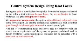 Control System Design Using Root Locus
Setting the gain at a particular value yields the transient response dictated
by the poles at that point on the root locus. But we are limited to those
responses that exist along the root locus.
We augment or compensate, the system with additional poles and zeros
in the forward path , so that the compensated system has a root locus that
goes through the desired pole location for some value of gain
Addition of compensating poles and zeros need not interfere with the
power output requirements of the system or present additional load or
design problems. Compensating poles and zeros can be generated with a
passive or an active network.
 