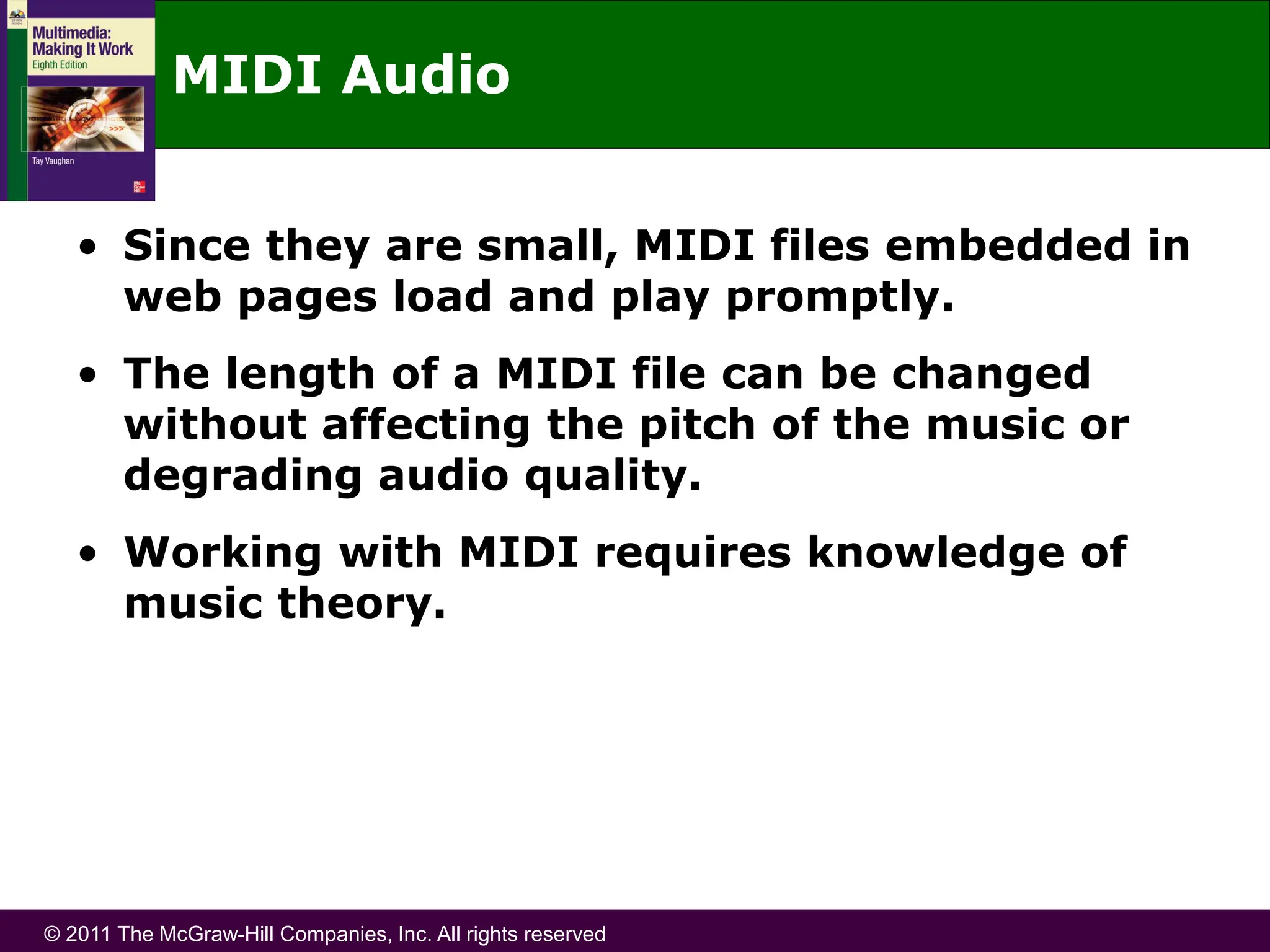 © 2011 The McGraw-Hill Companies, Inc. All rights reserved
MIDI Audio
• Since they are small, MIDI files embedded in
web pages load and play promptly.
• The length of a MIDI file can be changed
without affecting the pitch of the music or
degrading audio quality.
• Working with MIDI requires knowledge of
music theory.
 
