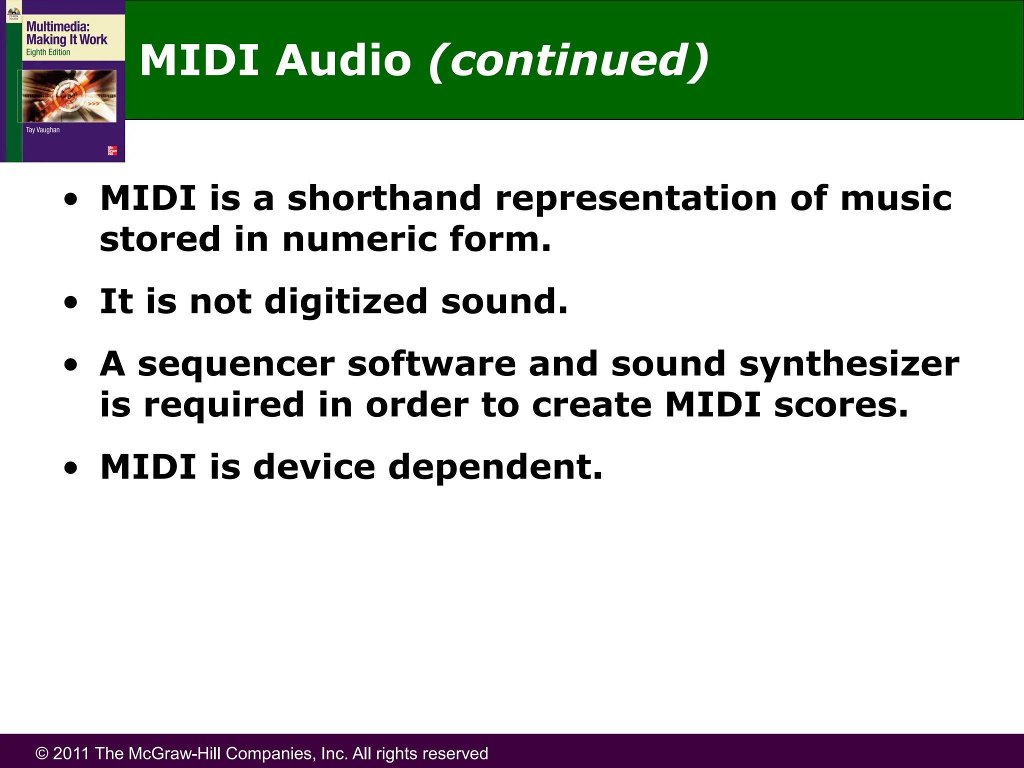 © 2011 The McGraw-Hill Companies, Inc. All rights reserved
• MIDI is a shorthand representation of music
stored in numeric form.
• It is not digitized sound.
• A sequencer software and sound synthesizer
is required in order to create MIDI scores.
• MIDI is device dependent.
MIDI Audio (continued)
 