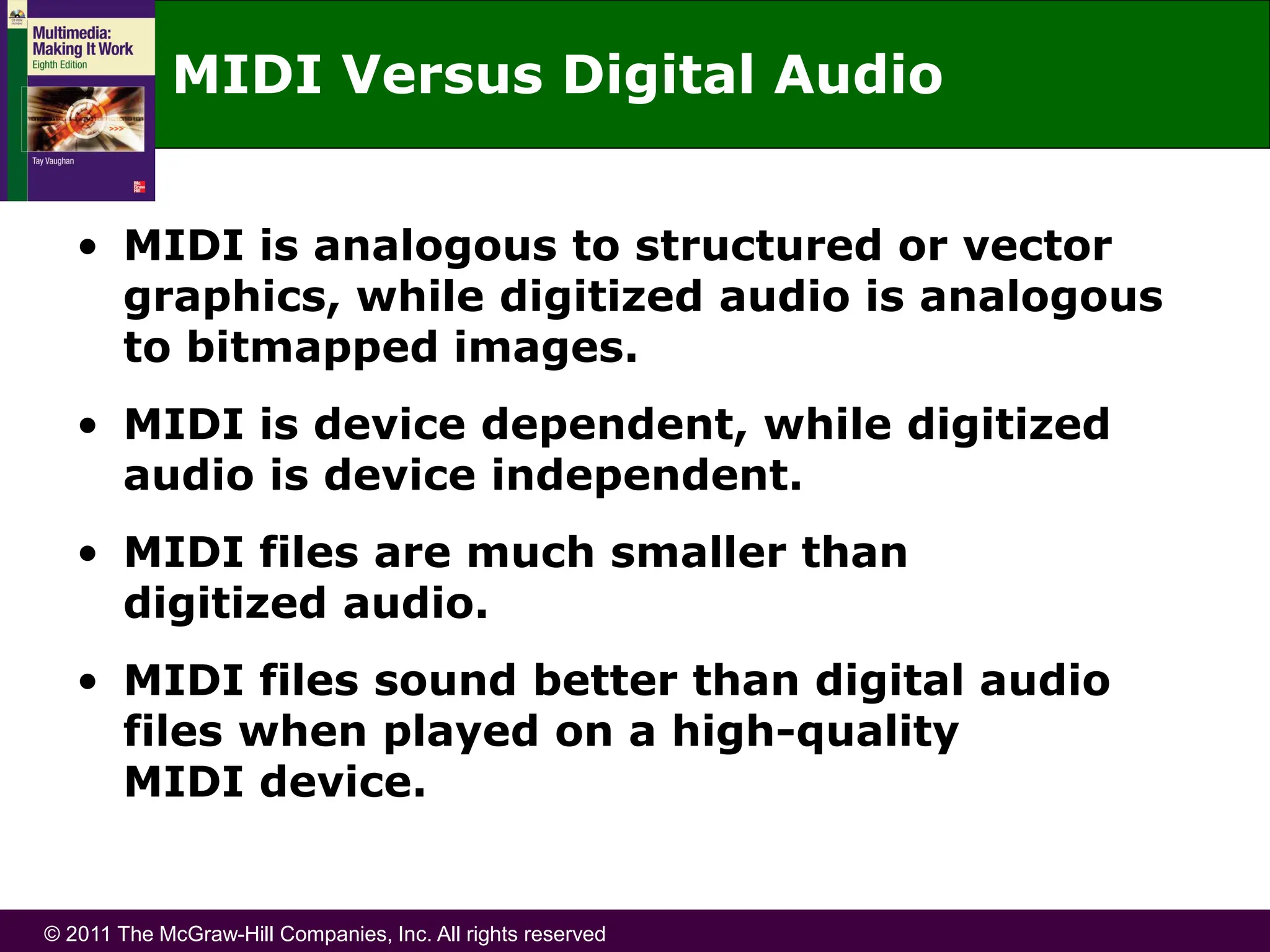 © 2011 The McGraw-Hill Companies, Inc. All rights reserved
MIDI Versus Digital Audio
• MIDI is analogous to structured or vector
graphics, while digitized audio is analogous
to bitmapped images.
• MIDI is device dependent, while digitized
audio is device independent.
• MIDI files are much smaller than
digitized audio.
• MIDI files sound better than digital audio
files when played on a high-quality
MIDI device.
 
