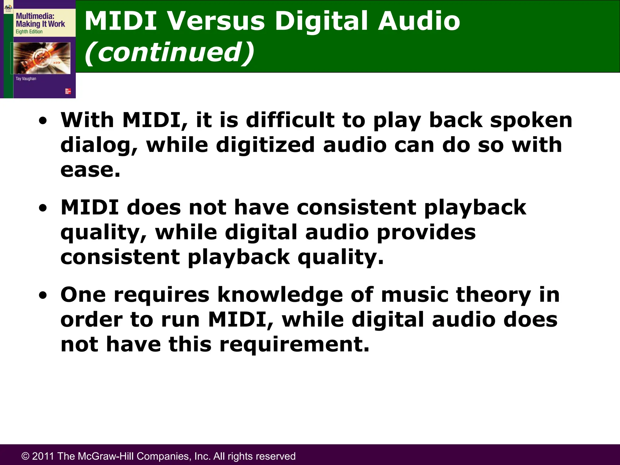 © 2011 The McGraw-Hill Companies, Inc. All rights reserved
• With MIDI, it is difficult to play back spoken
dialog, while digitized audio can do so with
ease.
• MIDI does not have consistent playback
quality, while digital audio provides
consistent playback quality.
• One requires knowledge of music theory in
order to run MIDI, while digital audio does
not have this requirement.
MIDI Versus Digital Audio
(continued)
 