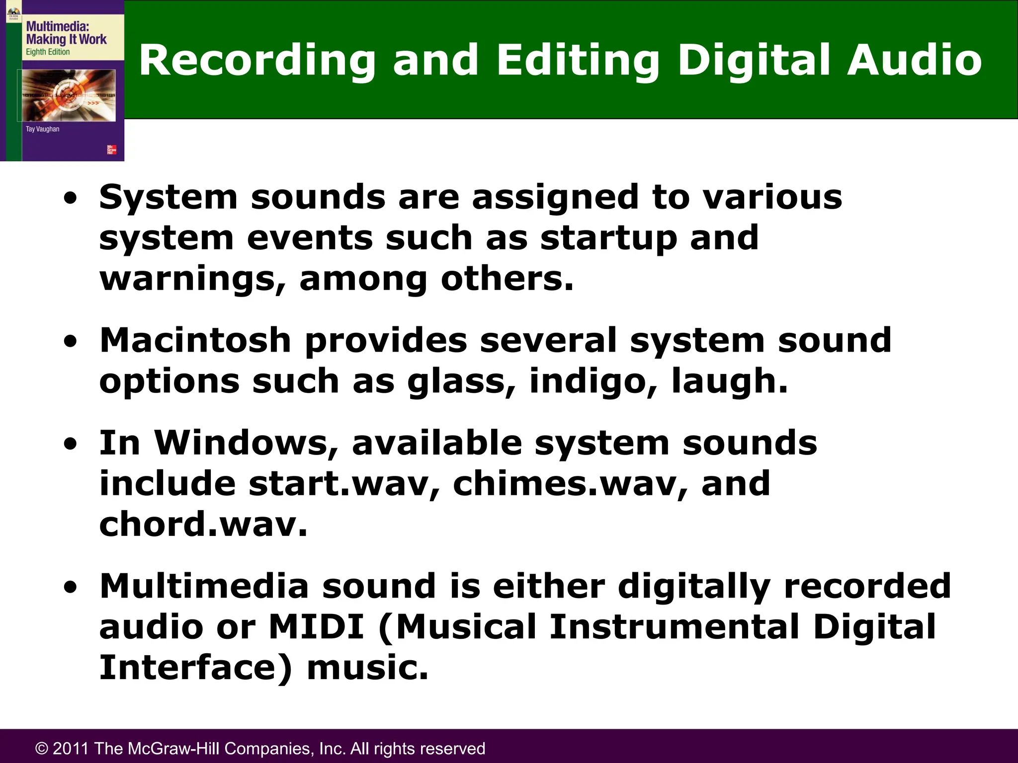 © 2011 The McGraw-Hill Companies, Inc. All rights reserved
Recording and Editing Digital Audio
• System sounds are assigned to various
system events such as startup and
warnings, among others.
• Macintosh provides several system sound
options such as glass, indigo, laugh.
• In Windows, available system sounds
include start.wav, chimes.wav, and
chord.wav.
• Multimedia sound is either digitally recorded
audio or MIDI (Musical Instrumental Digital
Interface) music.
 