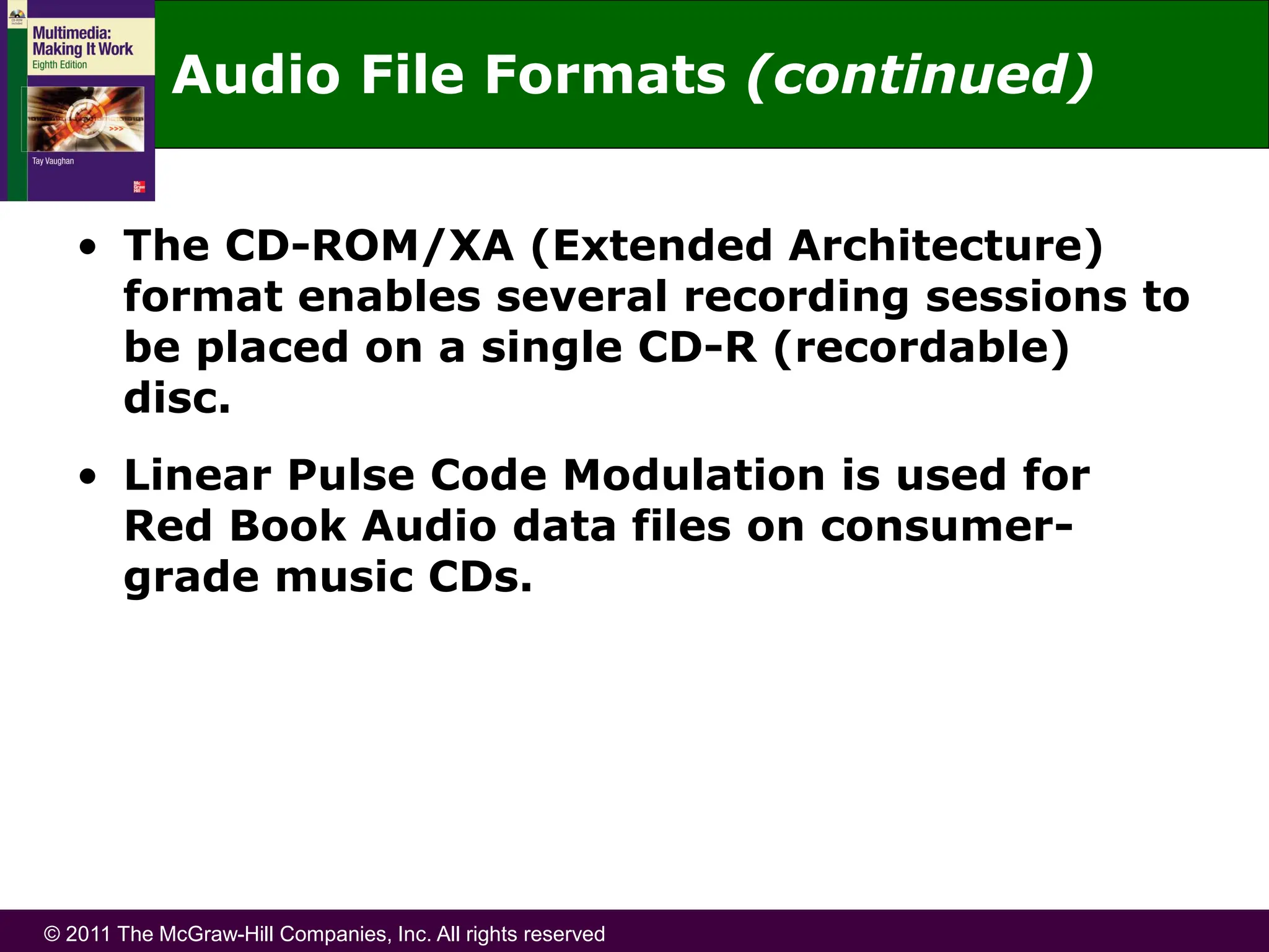 © 2011 The McGraw-Hill Companies, Inc. All rights reserved
Audio File Formats (continued)
• The CD-ROM/XA (Extended Architecture)
format enables several recording sessions to
be placed on a single CD-R (recordable)
disc.
• Linear Pulse Code Modulation is used for
Red Book Audio data files on consumer-
grade music CDs.
 