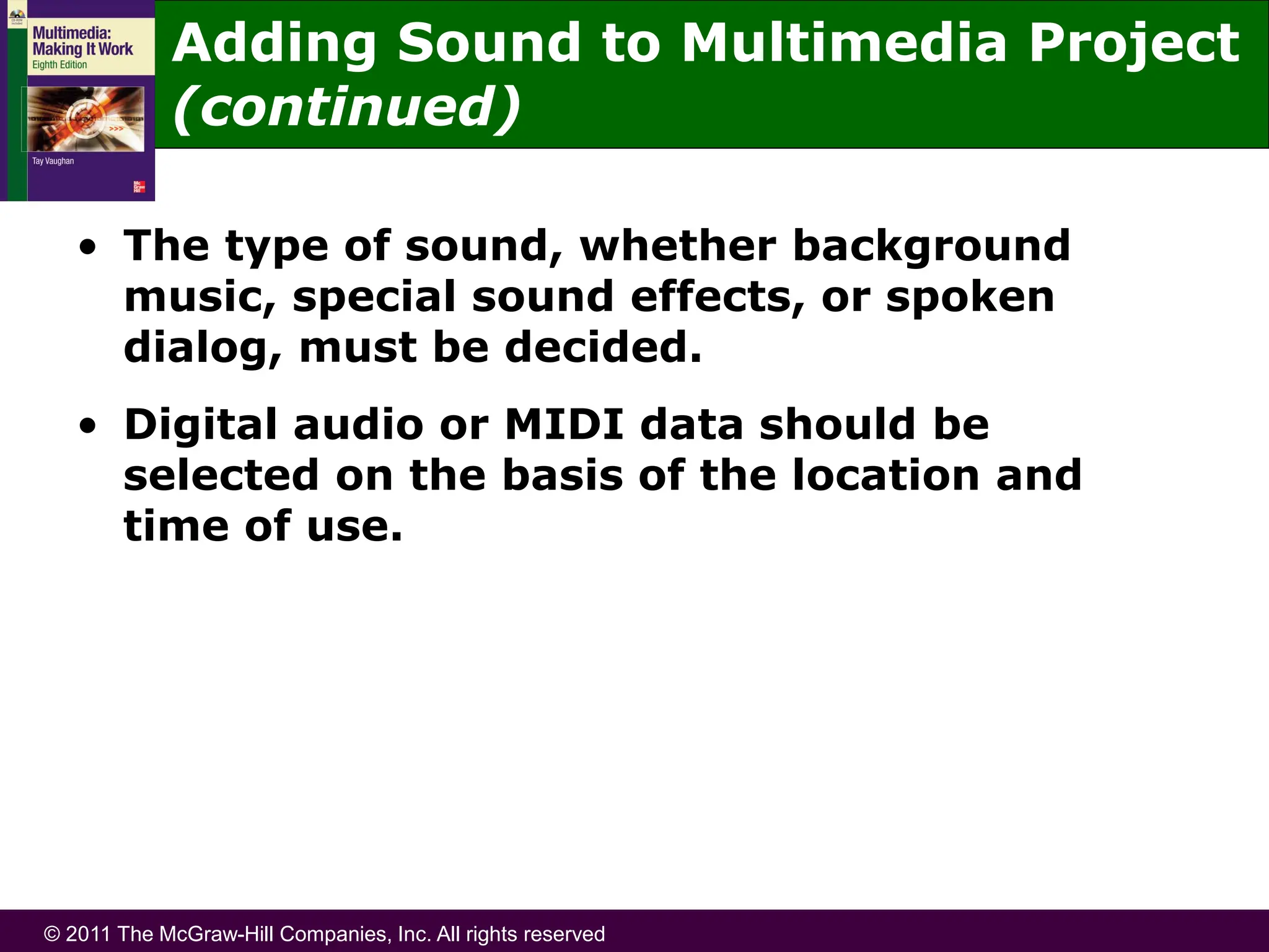 © 2011 The McGraw-Hill Companies, Inc. All rights reserved
Adding Sound to Multimedia Project
(continued)
• The type of sound, whether background
music, special sound effects, or spoken
dialog, must be decided.
• Digital audio or MIDI data should be
selected on the basis of the location and
time of use.
 