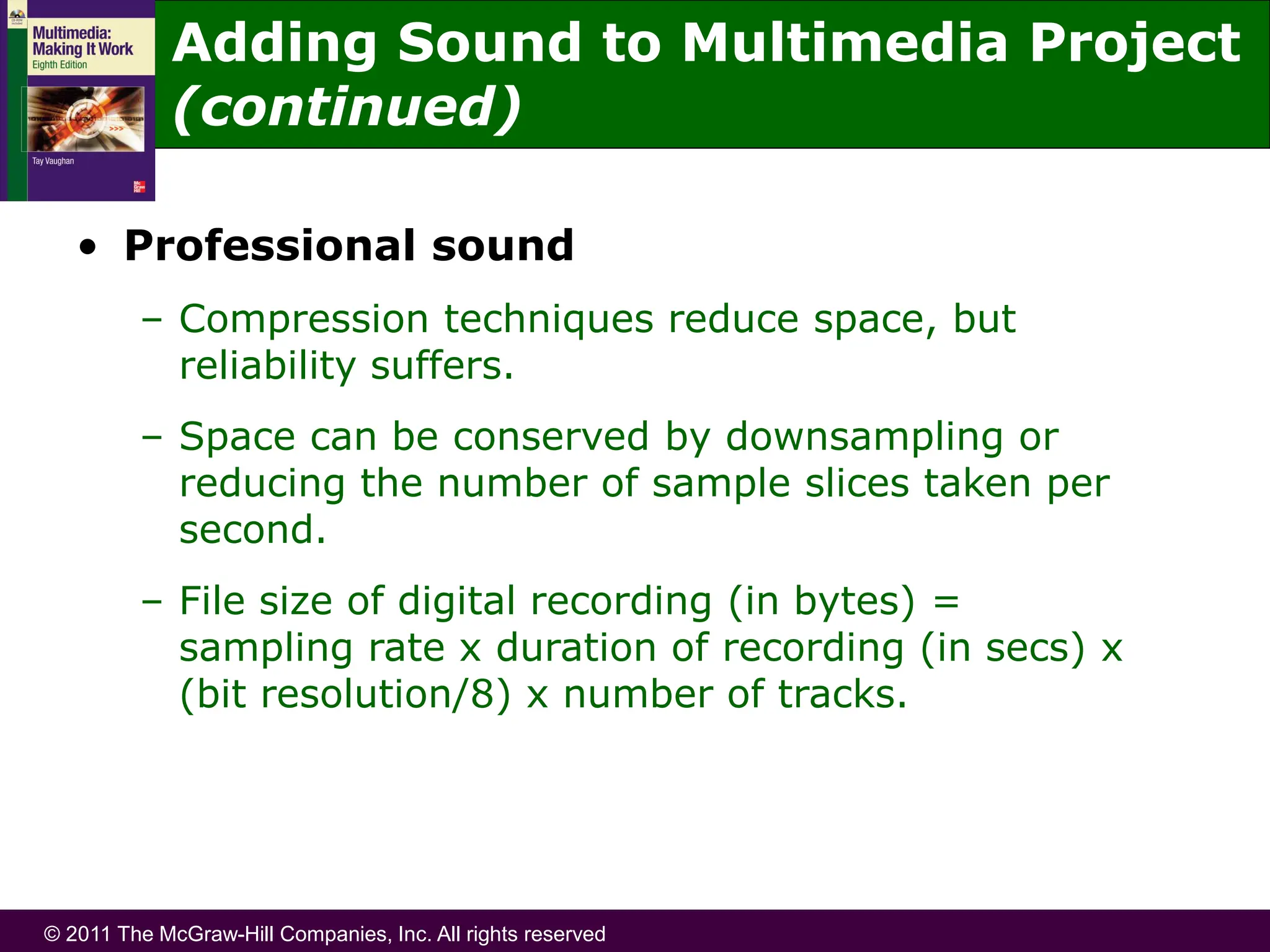 © 2011 The McGraw-Hill Companies, Inc. All rights reserved
• Professional sound
– Compression techniques reduce space, but
reliability suffers.
– Space can be conserved by downsampling or
reducing the number of sample slices taken per
second.
– File size of digital recording (in bytes) =
sampling rate x duration of recording (in secs) x
(bit resolution/8) x number of tracks.
Adding Sound to Multimedia Project
(continued)
 
