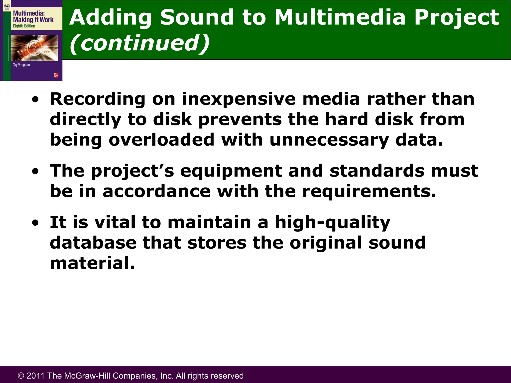 © 2011 The McGraw-Hill Companies, Inc. All rights reserved
Adding Sound to Multimedia Project
(continued)
• Recording on inexpensive media rather than
directly to disk prevents the hard disk from
being overloaded with unnecessary data.
• The project’s equipment and standards must
be in accordance with the requirements.
• It is vital to maintain a high-quality
database that stores the original sound
material.
 