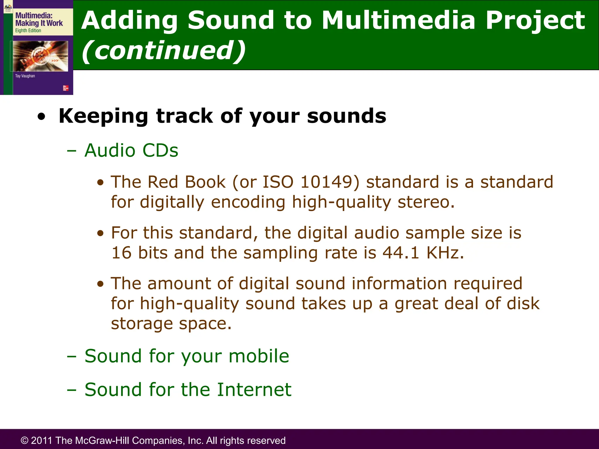 © 2011 The McGraw-Hill Companies, Inc. All rights reserved
• Keeping track of your sounds
– Audio CDs
• The Red Book (or ISO 10149) standard is a standard
for digitally encoding high-quality stereo.
• For this standard, the digital audio sample size is
16 bits and the sampling rate is 44.1 KHz.
• The amount of digital sound information required
for high-quality sound takes up a great deal of disk
storage space.
– Sound for your mobile
– Sound for the Internet
Adding Sound to Multimedia Project
(continued)
 