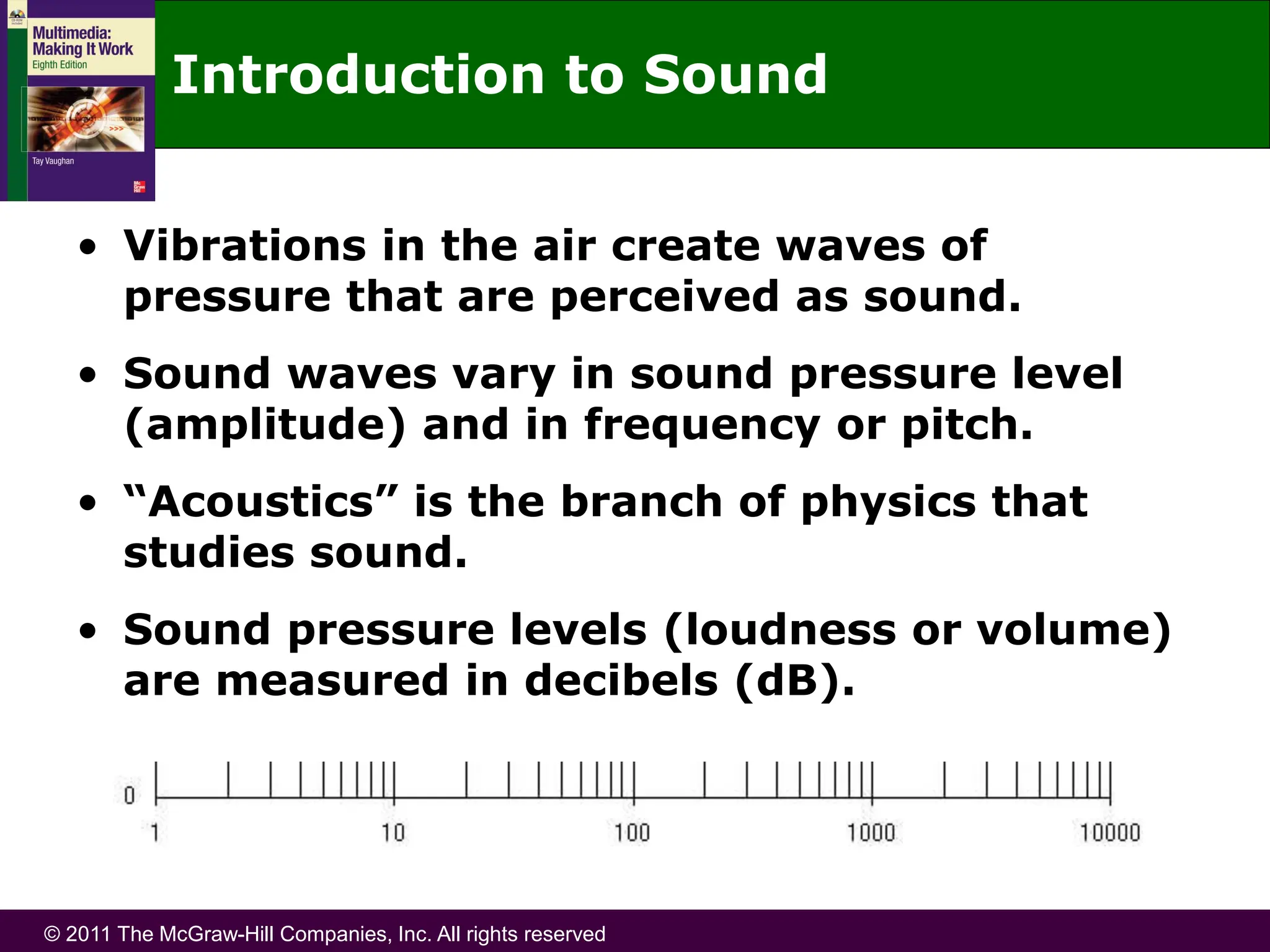 © 2011 The McGraw-Hill Companies, Inc. All rights reserved
Introduction to Sound
• Vibrations in the air create waves of
pressure that are perceived as sound.
• Sound waves vary in sound pressure level
(amplitude) and in frequency or pitch.
• “Acoustics” is the branch of physics that
studies sound.
• Sound pressure levels (loudness or volume)
are measured in decibels (dB).
 