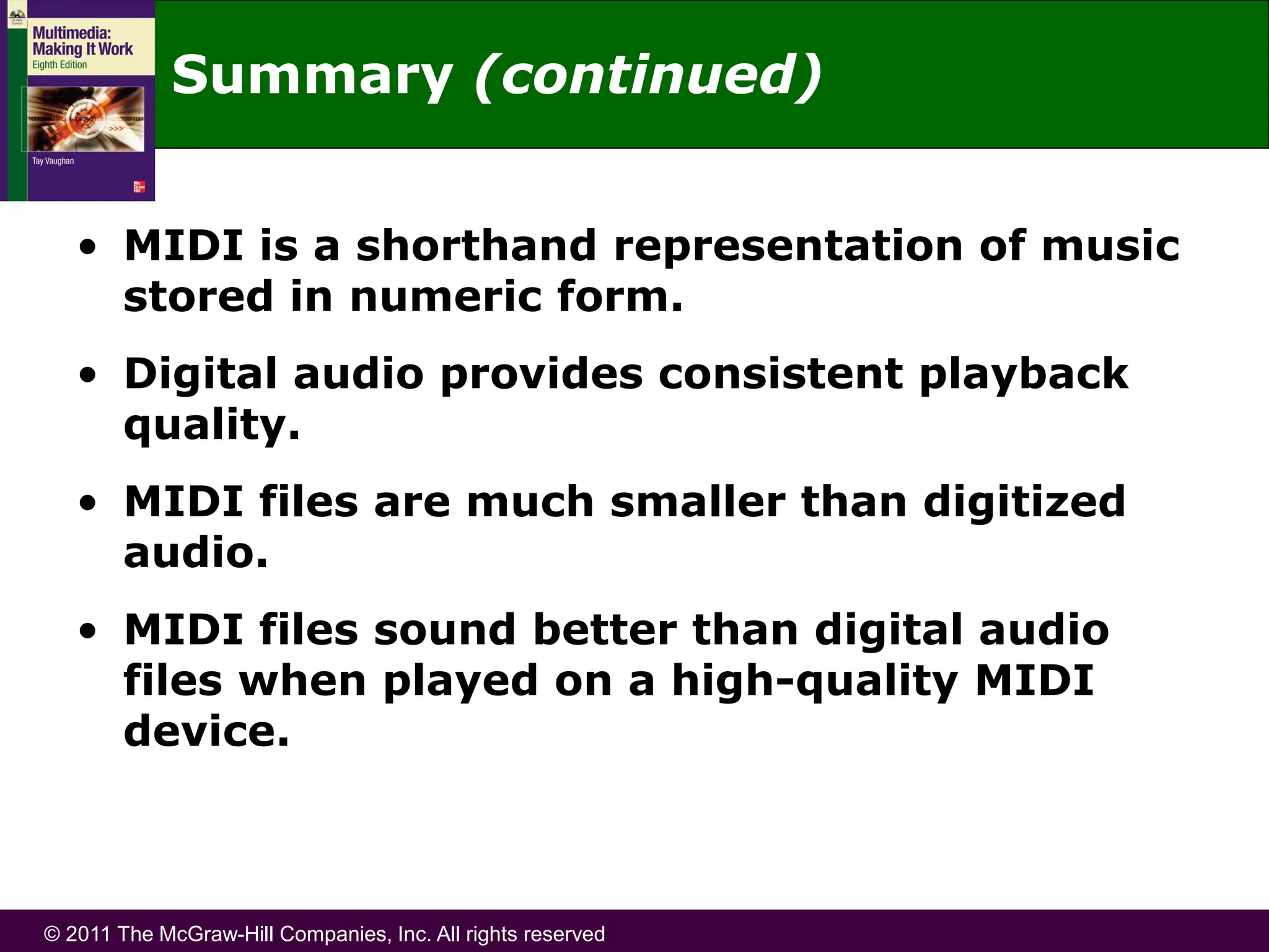 © 2011 The McGraw-Hill Companies, Inc. All rights reserved
Summary (continued)
• MIDI is a shorthand representation of music
stored in numeric form.
• Digital audio provides consistent playback
quality.
• MIDI files are much smaller than digitized
audio.
• MIDI files sound better than digital audio
files when played on a high-quality MIDI
device.
 