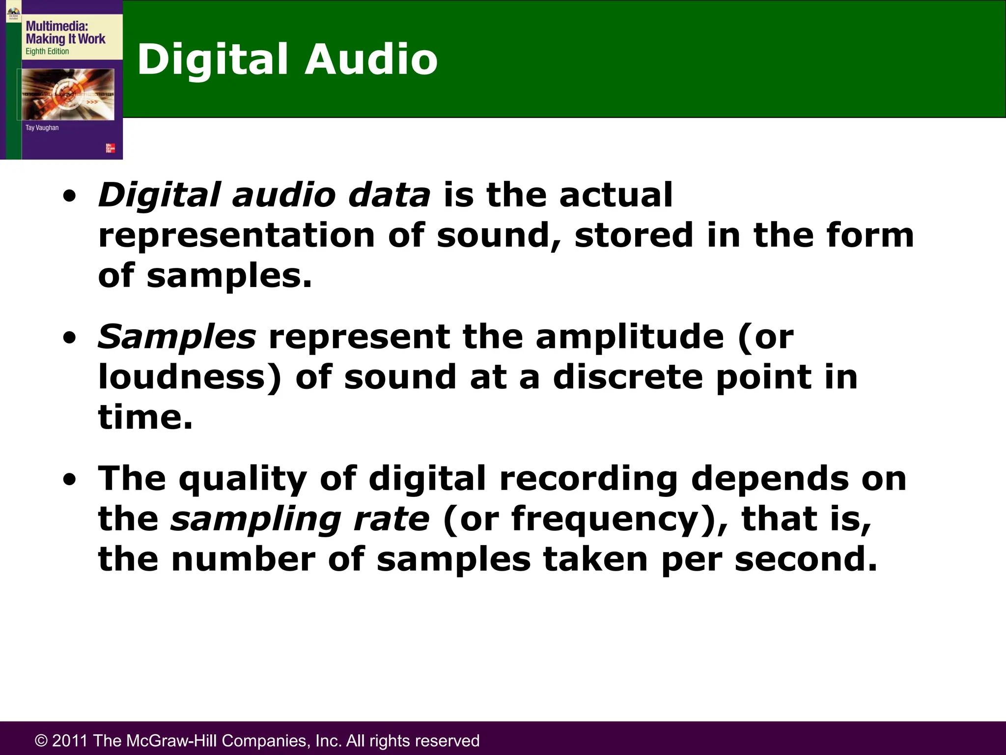 © 2011 The McGraw-Hill Companies, Inc. All rights reserved
Digital Audio
• Digital audio data is the actual
representation of sound, stored in the form
of samples.
• Samples represent the amplitude (or
loudness) of sound at a discrete point in
time.
• The quality of digital recording depends on
the sampling rate (or frequency), that is,
the number of samples taken per second.
 