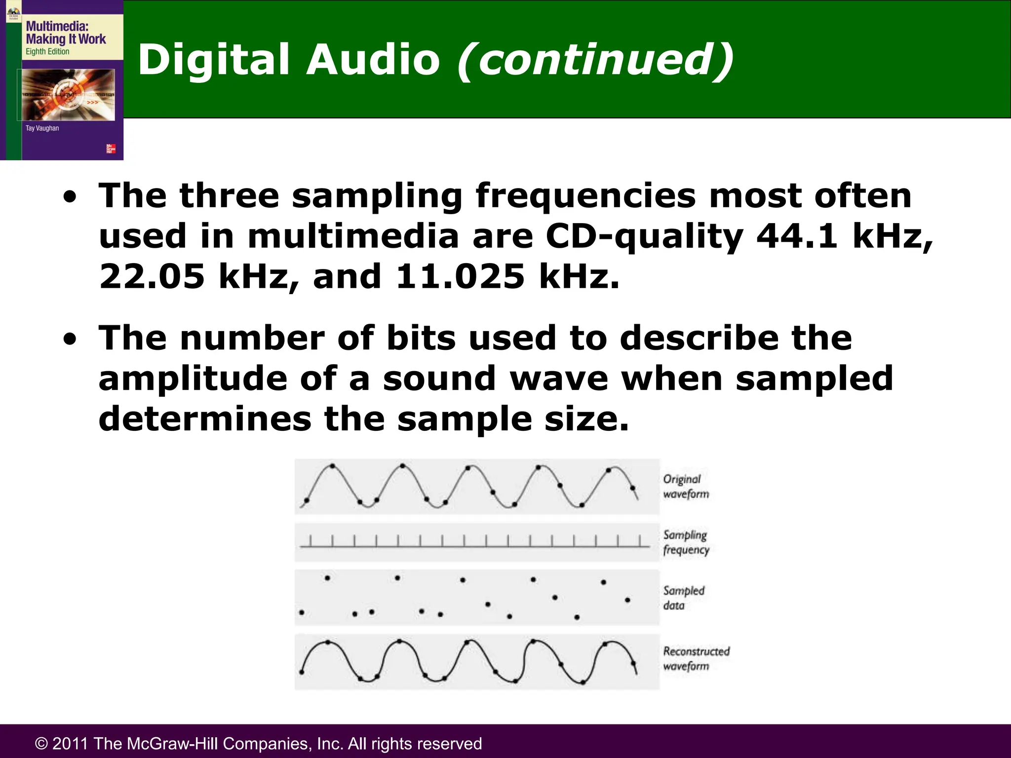 © 2011 The McGraw-Hill Companies, Inc. All rights reserved
Digital Audio (continued)
• The three sampling frequencies most often
used in multimedia are CD-quality 44.1 kHz,
22.05 kHz, and 11.025 kHz.
• The number of bits used to describe the
amplitude of a sound wave when sampled
determines the sample size.
 