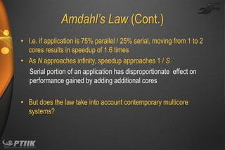 Amdahl’s Law (Cont.)
• I.e. if application is 75% parallel / 25% serial, moving from 1 to 2
cores results in speedup of 1.6 times
• As N approaches infinity, speedup approaches 1 / S
Serial portion of an application has disproportionate effect on
performance gained by adding additional cores
• But does the law take into account contemporary multicore
systems?

 