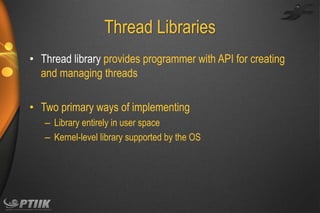 Thread Libraries
• Thread library provides programmer with API for creating
and managing threads
• Two primary ways of implementing
– Library entirely in user space
– Kernel-level library supported by the OS

 