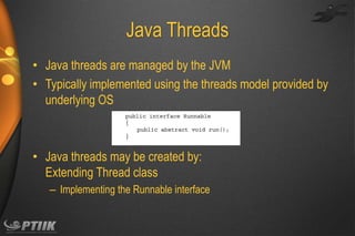 Java Threads
• Java threads are managed by the JVM
• Typically implemented using the threads model provided by
underlying OS

• Java threads may be created by:
Extending Thread class
– Implementing the Runnable interface

 