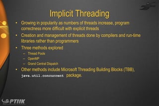 Implicit Threading
• Growing in popularity as numbers of threads increase, program
correctness more difficult with explicit threads
• Creation and management of threads done by compilers and run-time
libraries rather than programmers
• Three methods explored
– Thread Pools
– OpenMP
– Grand Central Dispatch

• Other methods include Microsoft Threading Building Blocks (TBB),
java.util.concurrent package.

 