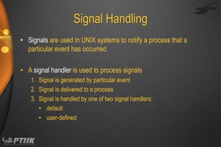 Signal Handling
• Signals are used in UNIX systems to notify a process that a
particular event has occurred.
• A signal handler is used to process signals
1. Signal is generated by particular event
2. Signal is delivered to a process
3. Signal is handled by one of two signal handlers:
• default
• user-defined

 