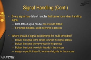Signal Handling (Cont.)
• Every signal has default handler that kernel runs when handling
signal
– User-defined signal handler can override default
– For single-threaded, signal delivered to process

• Where should a signal be delivered for multi-threaded?
–
–
–
–

Deliver the signal to the thread to which the signal applies
Deliver the signal to every thread in the process
Deliver the signal to certain threads in the process
Assign a specific thread to receive all signals for the process

 
