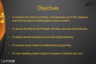 Objectives
• To introduce the notion of a thread—a fundamental unit of CPU utilization
that forms the basis of multithreaded computer systems
• To discuss the APIs for the Pthreads, Windows, and Java thread libraries
• To explore several strategies that provide implicit threading
• To examine issues related to multithreaded programming
• To cover operating system support for threads in Windows and Linux

 