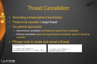 Thread Cancellation
• Terminating a thread before it has finished
• Thread to be canceled is target thread
• Two general approaches:
– Asynchronous cancellation terminates the target thread immediately
– Deferred cancellation allows the target thread to periodically check if it should be
cancelled

• Pthread code to create and cancel a thread:

 