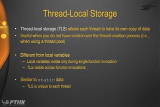 Thread-Local Storage
• Thread-local storage (TLS) allows each thread to have its own copy of data
• Useful when you do not have control over the thread creation process (i.e.,
when using a thread pool)
• Different from local variables
– Local variables visible only during single function invocation
– TLS visible across function invocations

• Similar to static data
– TLS is unique to each thread

 