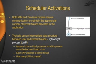 Scheduler Activations
• Both M:M and Two-level models require
communication to maintain the appropriate
number of kernel threads allocated to the
application
• Typically use an intermediate data structure
between user and kernel threads – lightweight
process (LWP)
– Appears to be a virtual processor on which process
can schedule user thread to run
– Each LWP attached to kernel thread
– How many LWPs to create?

 