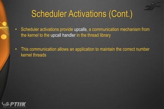 Scheduler Activations (Cont.)
• Scheduler activations provide upcalls, a communication mechanism from
the kernel to the upcall handler in the thread library
• This communication allows an application to maintain the correct number
kernel threads

 