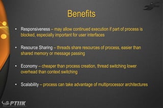 Benefits
• Responsiveness – may allow continued execution if part of process is
blocked, especially important for user interfaces

• Resource Sharing – threads share resources of process, easier than
shared memory or message passing
• Economy – cheaper than process creation, thread switching lower
overhead than context switching
• Scalability – process can take advantage of multiprocessor architectures

 