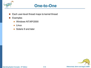 4.12 Silberschatz, Galvin and Gagne ©2009
Operating System Concepts – 8th Edition
One-to-One
 Each user-level thread maps to kernel thread
 Examples
 Windows NT/XP/2000
 Linux
 Solaris 9 and later
 