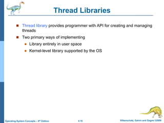 4.16 Silberschatz, Galvin and Gagne ©2009
Operating System Concepts – 8th Edition
Thread Libraries
 Thread library provides programmer with API for creating and managing
threads
 Two primary ways of implementing
 Library entirely in user space
 Kernel-level library supported by the OS
 