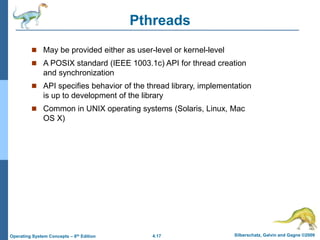 4.17 Silberschatz, Galvin and Gagne ©2009
Operating System Concepts – 8th Edition
Pthreads
 May be provided either as user-level or kernel-level
 A POSIX standard (IEEE 1003.1c) API for thread creation
and synchronization
 API specifies behavior of the thread library, implementation
is up to development of the library
 Common in UNIX operating systems (Solaris, Linux, Mac
OS X)
 